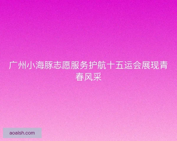 广州小海豚志愿服务护航十五运会展现青春风采